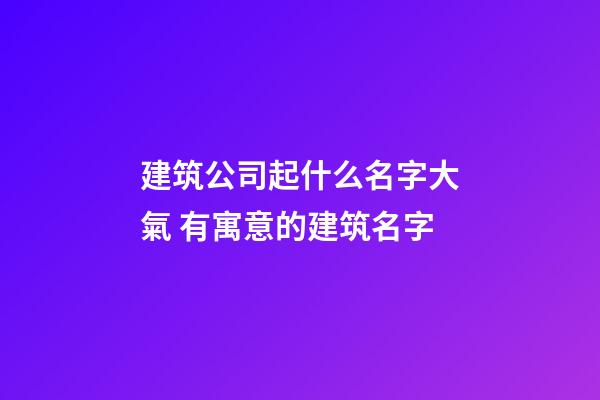 建筑公司起什么名字大氣 有寓意的建筑名字-第1張-公司起名-玄機派